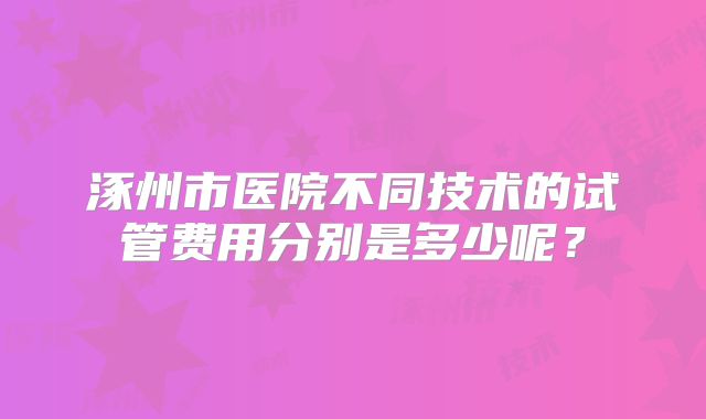 涿州市医院不同技术的试管费用分别是多少呢？