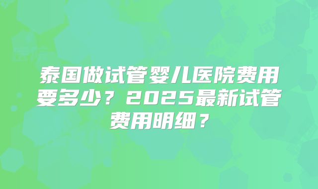 泰国做试管婴儿医院费用要多少?2025最新试管费用明细?