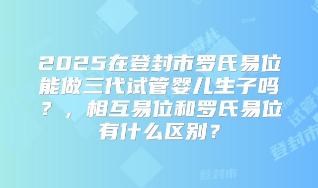2025在登封市罗氏易位能做三代试管婴儿生子吗？，相互易位和罗氏易位有什么区别？