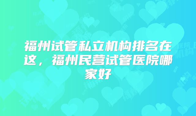 福州试管私立机构排名在这,福州民营试管医院哪家好