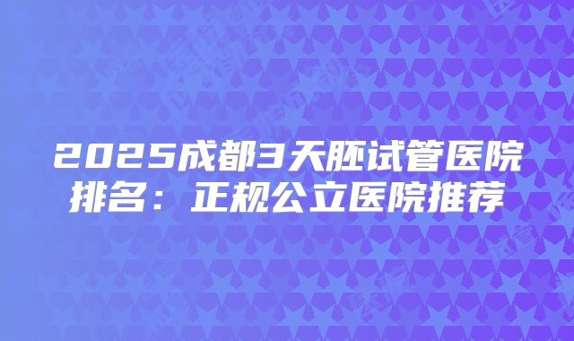 2025成都3天胚试管医院排名:正规公立医院推荐