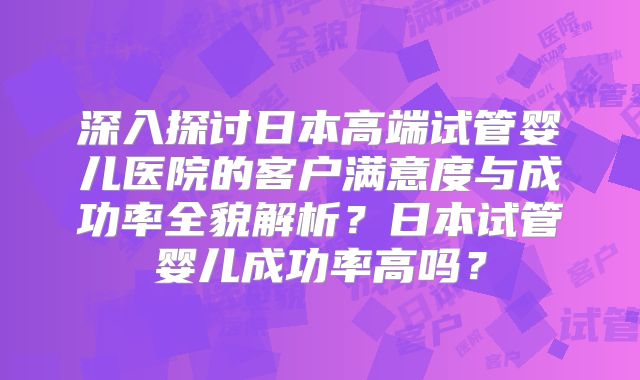 深入探讨日本高端试管婴儿医院的客户满意度与成功率全貌解析?日本试管婴儿成功率高吗?