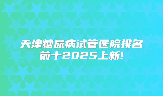 天津糖尿病试管医院排名前十2025上新!