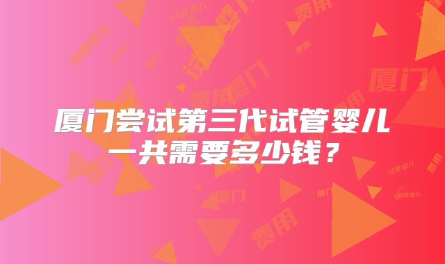 厦门尝试第三代试管婴儿一共需要多少钱?