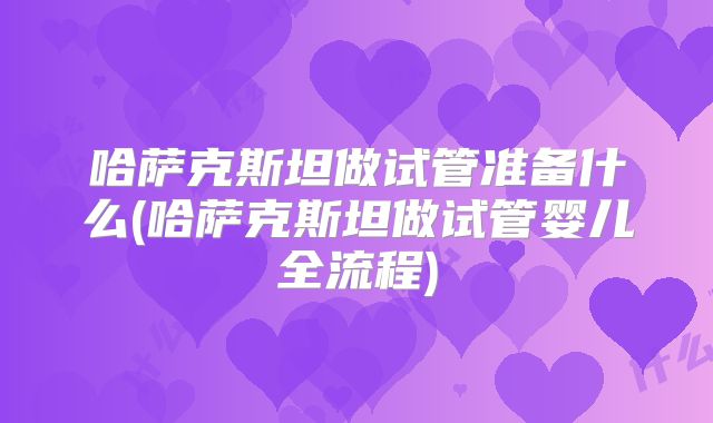 哈萨克斯坦做试管准备什么(哈萨克斯坦做试管婴儿全流程)