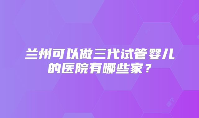 兰州可以做三代试管婴儿的医院有哪些家？
