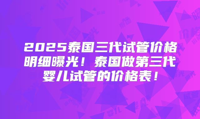 2025泰国三代试管价格明细曝光！泰国做第三代婴儿试管的价格表！
