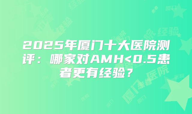 2025年厦门十大医院测评:哪家对AMH<0.5患者更有经验?
