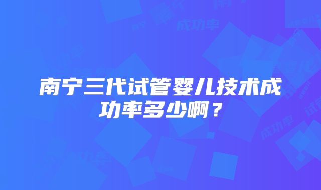 南宁三代试管婴儿技术成功率多少啊?