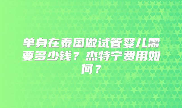 单身在泰国做试管婴儿需要多少钱?杰特宁费用如何?