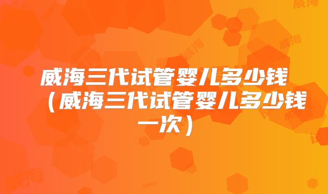 威海三代试管婴儿多少钱(威海三代试管婴儿多少钱一次)