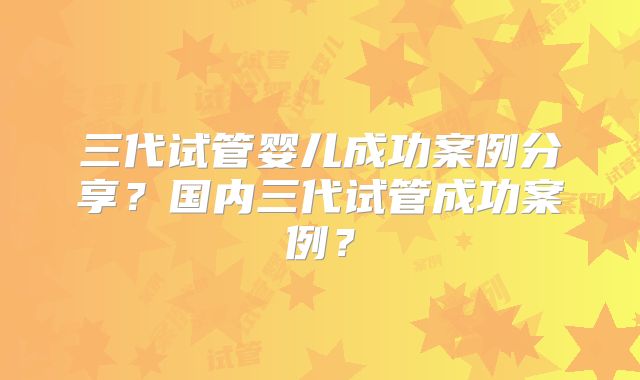 三代试管婴儿成功案例分享?国内三代试管成功案例?