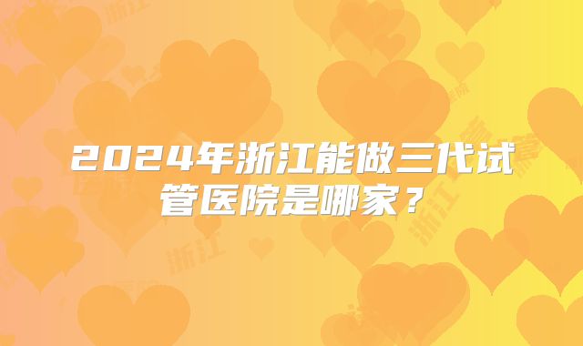 2024年浙江能做三代试管医院是哪家?
