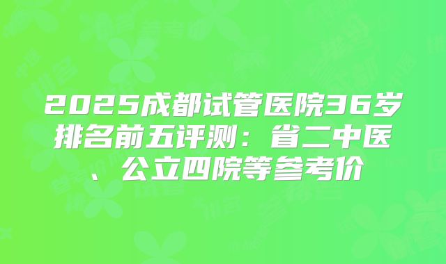 2025成都试管医院36岁排名前五评测:省二中医、公立四院等参考价