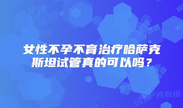 女性不孕不育治疗哈萨克斯坦试管真的可以吗？