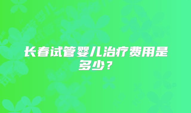 长春试管婴儿治疗费用是多少?