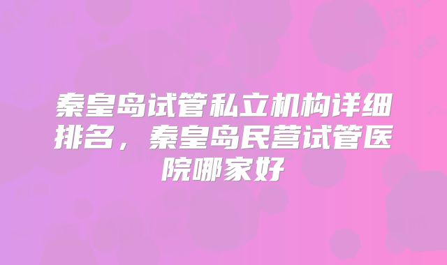 秦皇岛试管私立机构详细排名，秦皇岛民营试管医院哪家好