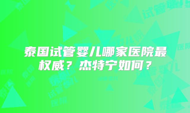 泰国试管婴儿哪家医院最权威？杰特宁如何？