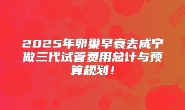 2025年卵巢早衰去咸宁做三代试管费用总计与预算规划!