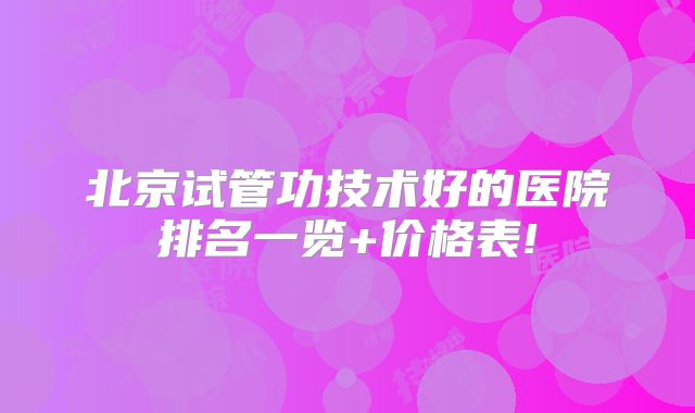 北京试管功技术好的医院排名一览+价格表!