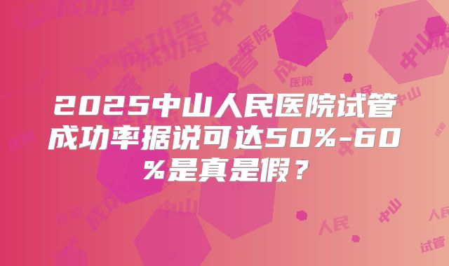 2025中山人民医院试管成功率据说可达50%-60%是真是假？