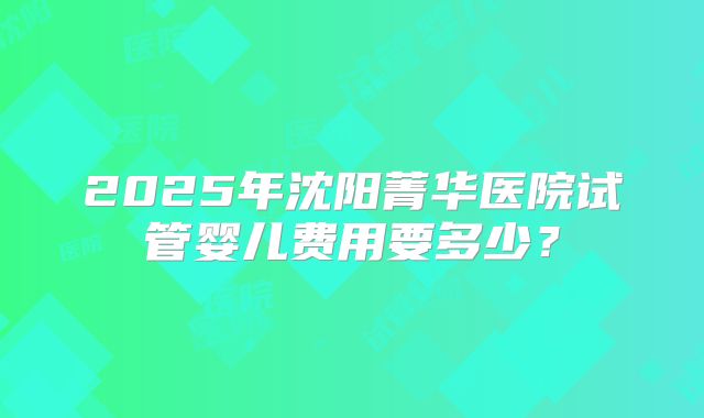 2025年沈阳菁华医院试管婴儿费用要多少?