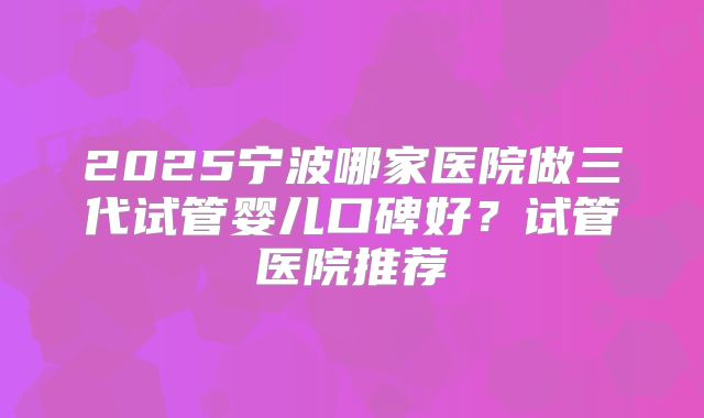 2025宁波哪家医院做三代试管婴儿口碑好？试管医院推荐