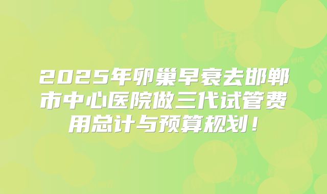 2025年卵巢早衰去邯郸市中心医院做三代试管费用总计与预算规划！