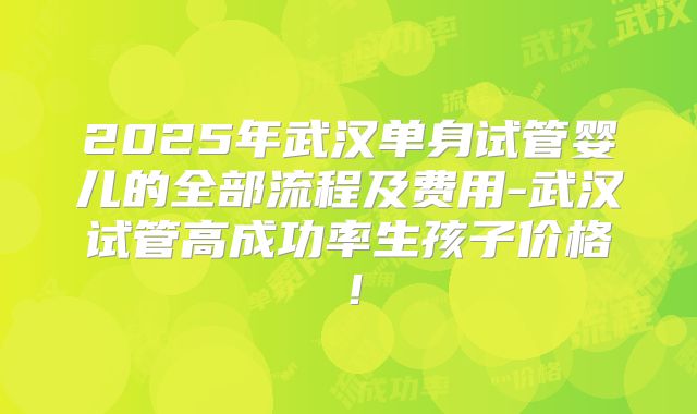 2025年武汉单身试管婴儿的全部流程及费用-武汉试管高成功率生孩子价格!
