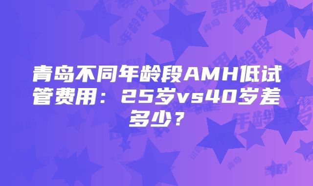 青岛不同年龄段AMH低试管费用:25岁vs40岁差多少?