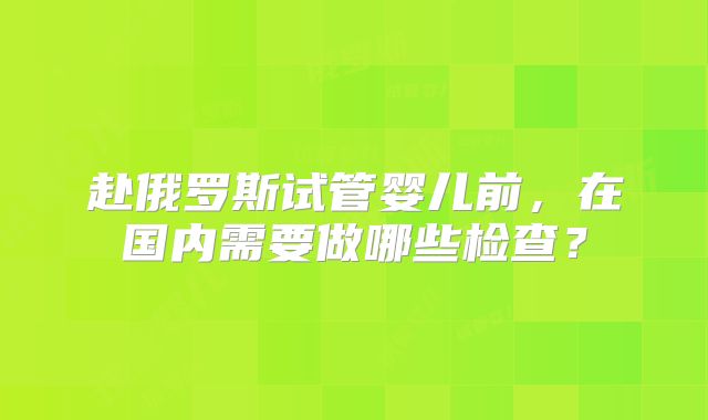 赴俄罗斯试管婴儿前,在国内需要做哪些检查?
