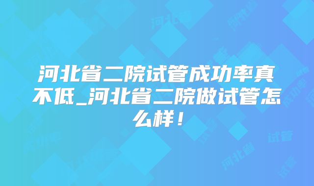 河北省二院试管成功率真不低_河北省二院做试管怎么样!