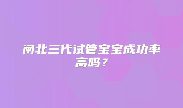 闸北三代试管宝宝成功率高吗？