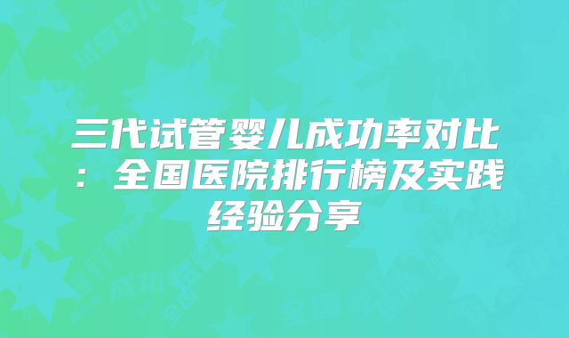 三代试管婴儿成功率对比:全国医院排行榜及实践经验分享
