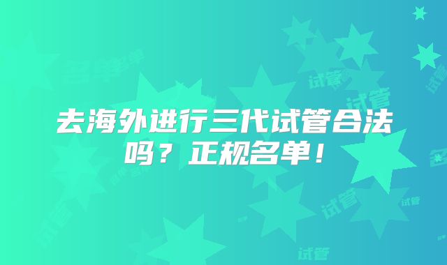 去海外进行三代试管合法吗？正规名单！