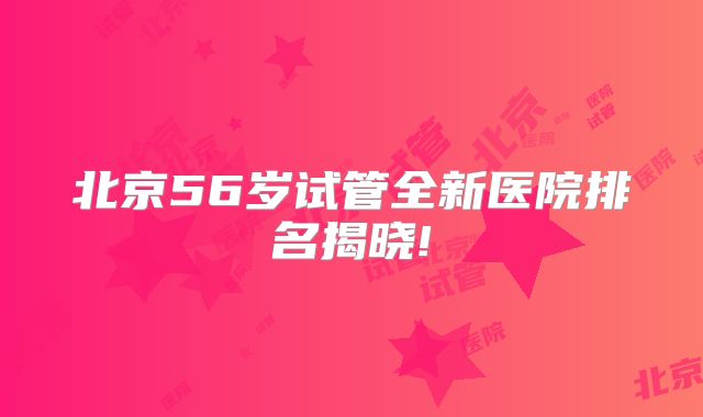 北京56岁试管全新医院排名揭晓!