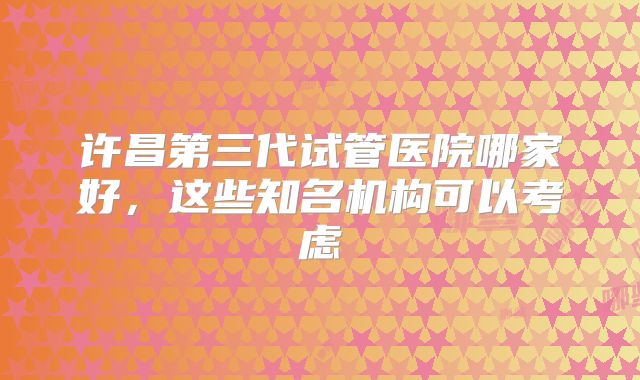 许昌第三代试管医院哪家好,这些知名机构可以考虑