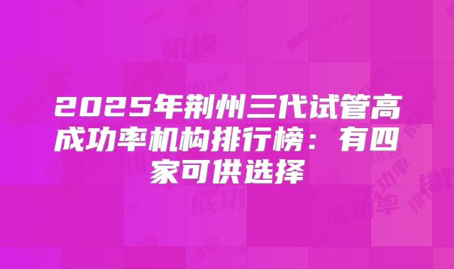 2025年荆州三代试管高成功率机构排行榜:有四家可供选择