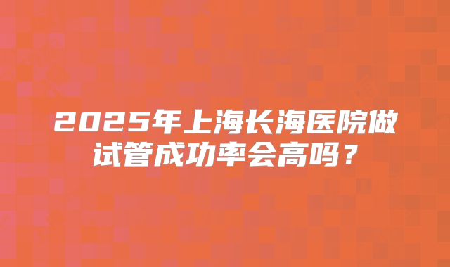 2025年上海长海医院做试管成功率会高吗？