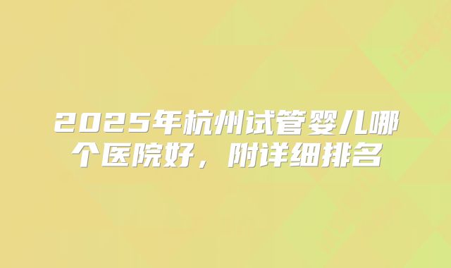 2025年杭州试管婴儿哪个医院好,附详细排名