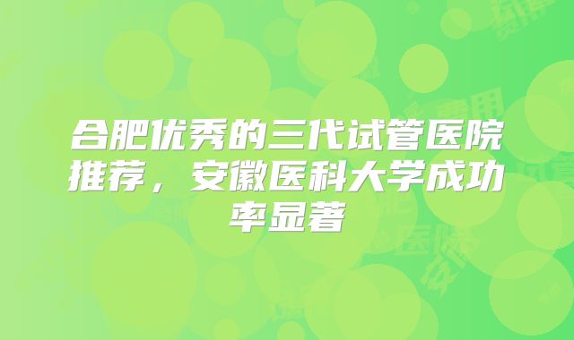合肥优秀的三代试管医院推荐，安徽医科大学成功率显著