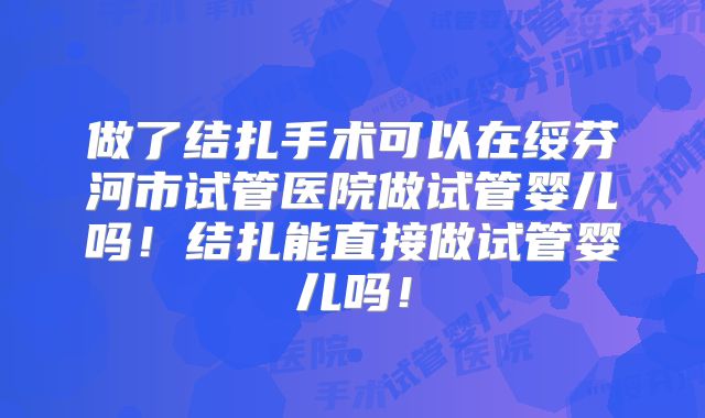 做了结扎手术可以在绥芬河市试管医院做试管婴儿吗!结扎能直接做试管婴儿吗!