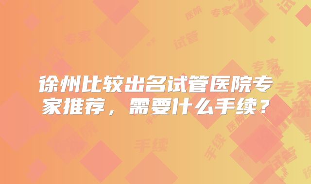 徐州比较出名试管医院专家推荐,需要什么手续?