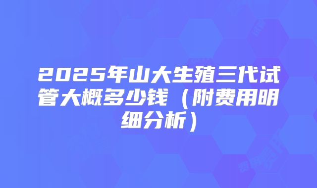2025年山大生殖三代试管大概多少钱（附费用明细分析）