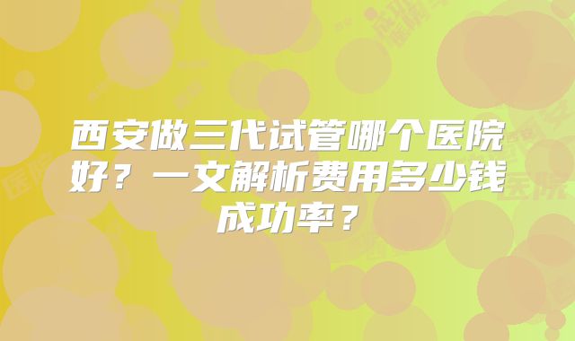 西安做三代试管哪个医院好?一文解析费用多少钱成功率?