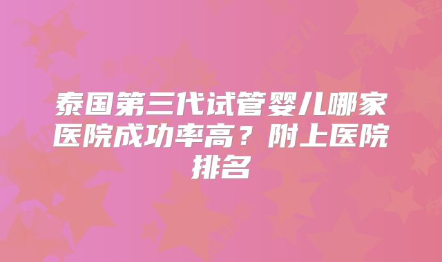 泰国第三代试管婴儿哪家医院成功率高？附上医院排名