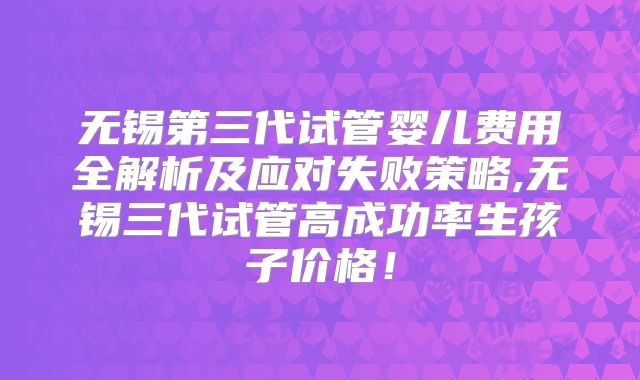 无锡第三代试管婴儿费用全解析及应对失败策略,无锡三代试管高成功率生孩子价格！