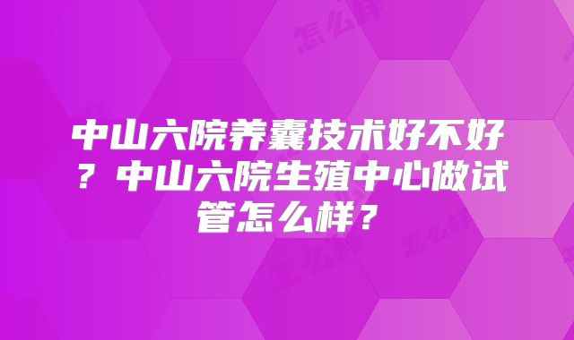 中山六院养囊技术好不好?中山六院生殖中心做试管怎么样?