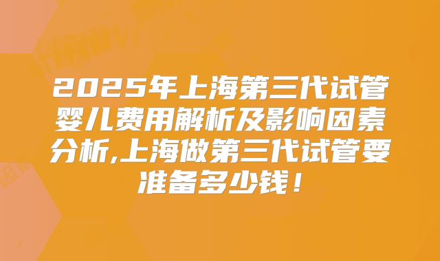 2025年上海第三代试管婴儿费用解析及影响因素分析,上海做第三代试管要准备多少钱!