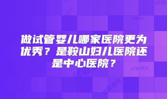 做试管婴儿哪家医院更为优秀？是鞍山妇儿医院还是中心医院？